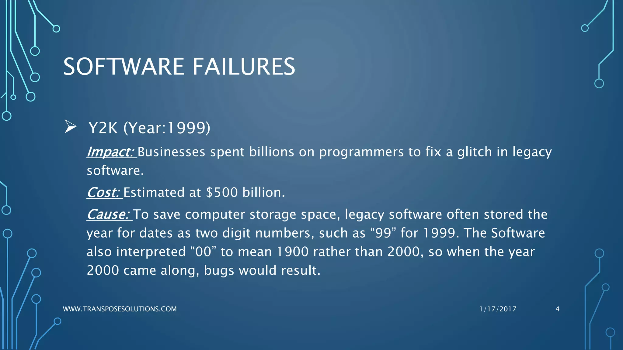 SOFTWARE FAILURES
 Y2K (Year:1999)
Impact: Businesses spent billions on programmers to fix a glitch in legacy
software.
Cost: Estimated at $500 billion.
Cause: To save computer storage space, legacy software often stored the
year for dates as two digit numbers, such as “99” for 1999. The Software
also interpreted “00” to mean 1900 rather than 2000, so when the year
2000 came along, bugs would result.
1/17/2017WWW.TRANSPOSESOLUTIONS.COM 4
 