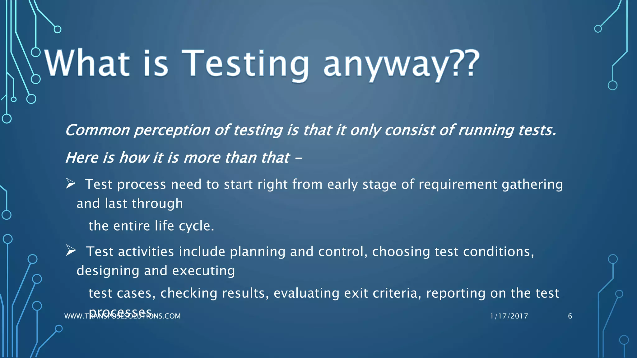 Common perception of testing is that it only consist of running tests.
Here is how it is more than that -
 Test process need to start right from early stage of requirement gathering
and last through
the entire life cycle.
 Test activities include planning and control, choosing test conditions,
designing and executing
test cases, checking results, evaluating exit criteria, reporting on the test
processes. 1/17/2017WWW.TRANSPOSESOLUTIONS.COM 6
 