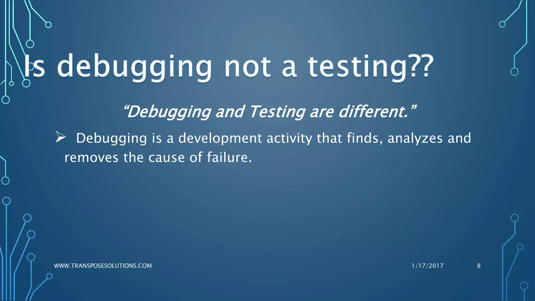 “Debugging and Testing are different.”
 Debugging is a development activity that finds, analyzes and
removes the cause of failure.
1/17/2017WWW.TRANSPOSESOLUTIONS.COM 8
 
