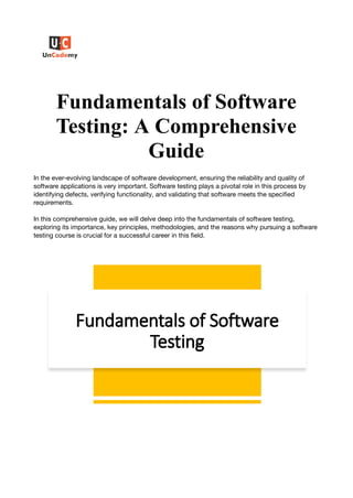 Fundamentals of Software
Testing: A Comprehensive
Guide
In the ever-evolving landscape of software development, ensuring the reliability and quality of
software applications is very important. Software testing plays a pivotal role in this process by
identifying defects, verifying functionality, and validating that software meets the specified
requirements.
In this comprehensive guide, we will delve deep into the fundamentals of software testing,
exploring its importance, key principles, methodologies, and the reasons why pursuing a software
testing course is crucial for a successful career in this field.
 