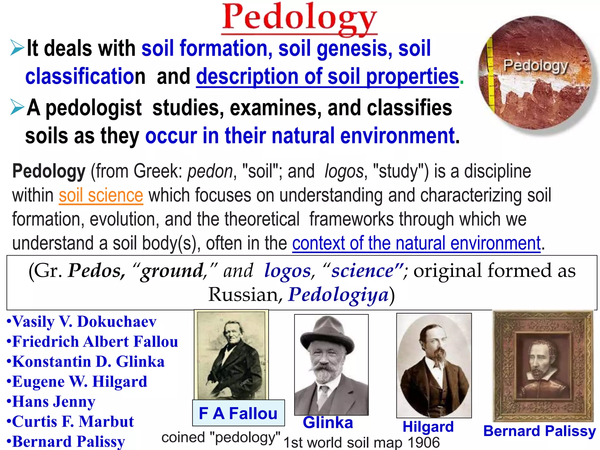 It deals with soil formation, soil genesis, soil
classification and description of soil properties.
A pedologist studies, examines, and classifies
soils as they occur in their natural environment.
(Gr. Pedos, “ground,” and logos, “science”; original formed as
Russian, Pedologiya)
•Vasily V. Dokuchaev
•Friedrich Albert Fallou
•Konstantin D. Glinka
•Eugene W. Hilgard
•Hans Jenny
•Curtis F. Marbut
•Bernard Palissy
Pedology (from Greek: pedon, "soil"; and logos, "study") is a discipline
within soil science which focuses on understanding and characterizing soil
formation, evolution, and the theoretical frameworks through which we
understand a soil body(s), often in the context of the natural environment.
1st world soil map 1906
Glinka
F A Fallou
Hilgard
coined "pedology" Bernard Palissy
 