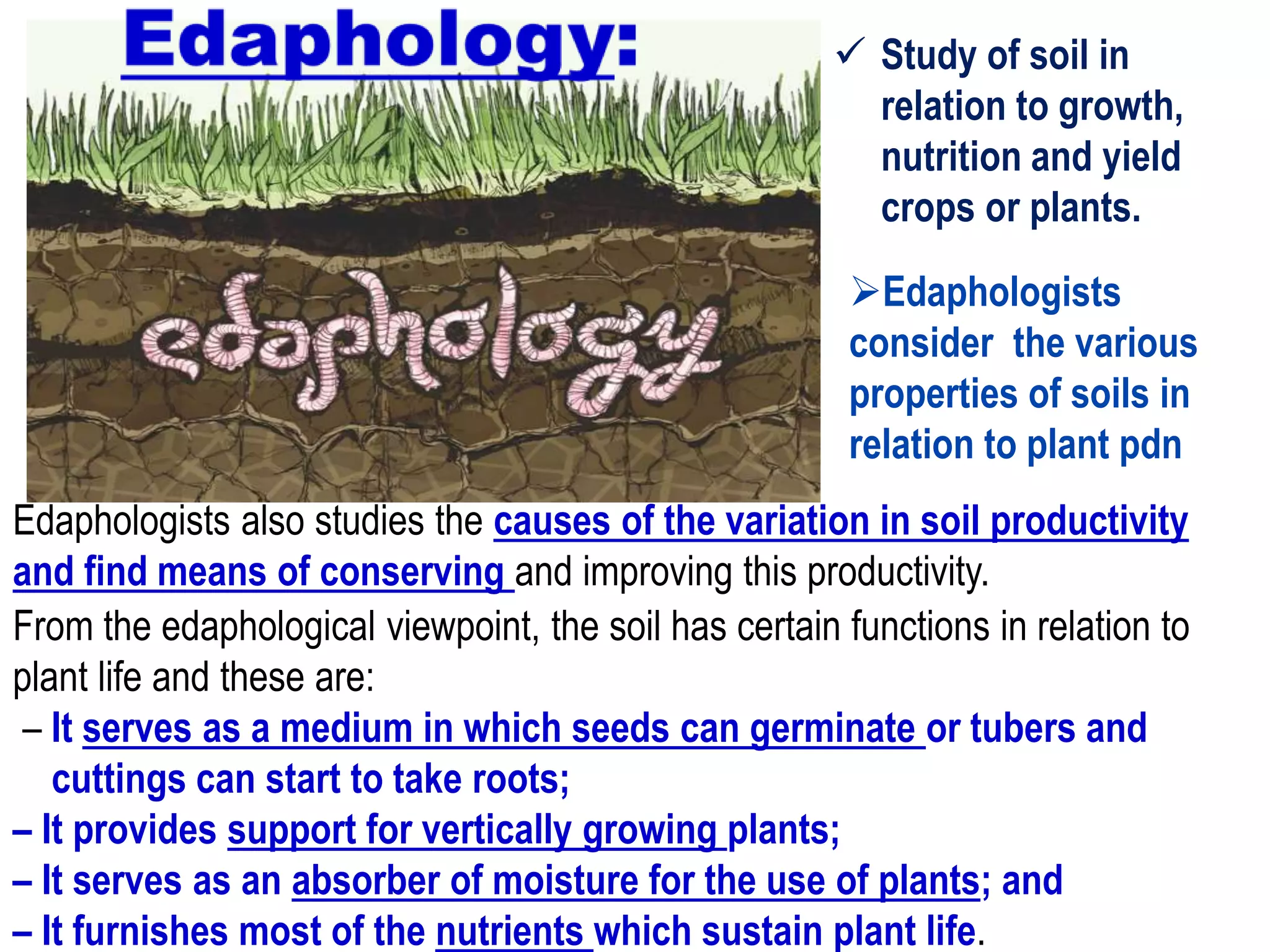  Study of soil in
relation to growth,
nutrition and yield
crops or plants.
Edaphologists
consider the various
properties of soils in
relation to plant pdn
From the edaphological viewpoint, the soil has certain functions in relation to
plant life and these are:
– It serves as a medium in which seeds can germinate or tubers and
cuttings can start to take roots;
– It provides support for vertically growing plants;
– It serves as an absorber of moisture for the use of plants; and
– It furnishes most of the nutrients which sustain plant life.
Edaphologists also studies the causes of the variation in soil productivity
and find means of conserving and improving this productivity.
 
