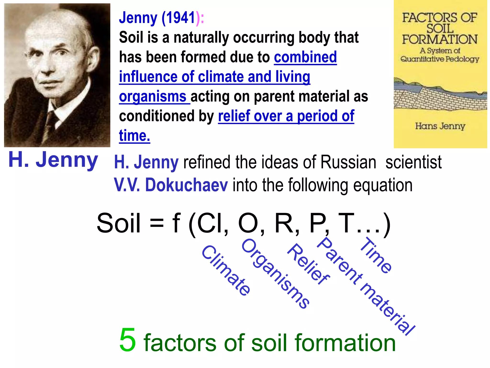 H. Jenny refined the ideas of Russian scientist
V.V. Dokuchaev into the following equation
5 factors of soil formation
Soil = f (Cl, O, R, P, T…)
H. Jenny
Jenny (1941):
Soil is a naturally occurring body that
has been formed due to combined
influence of climate and living
organisms acting on parent material as
conditioned by relief over a period of
time.
 