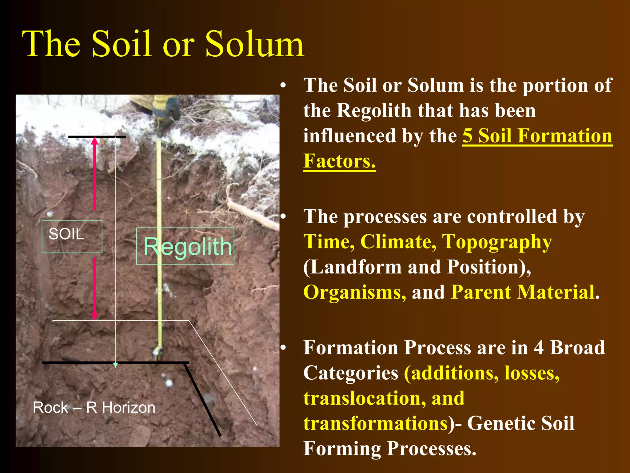 The Soil or Solum
• The Soil or Solum is the portion of
the Regolith that has been
influenced by the 5 Soil Formation
Factors.
• The processes are controlled by
Time, Climate, Topography
(Landform and Position),
Organisms, and Parent Material.
• Formation Process are in 4 Broad
Categories (additions, losses,
translocation, and
transformations)- Genetic Soil
Forming Processes.
Rock – R Horizon
SOIL
Regolith
 