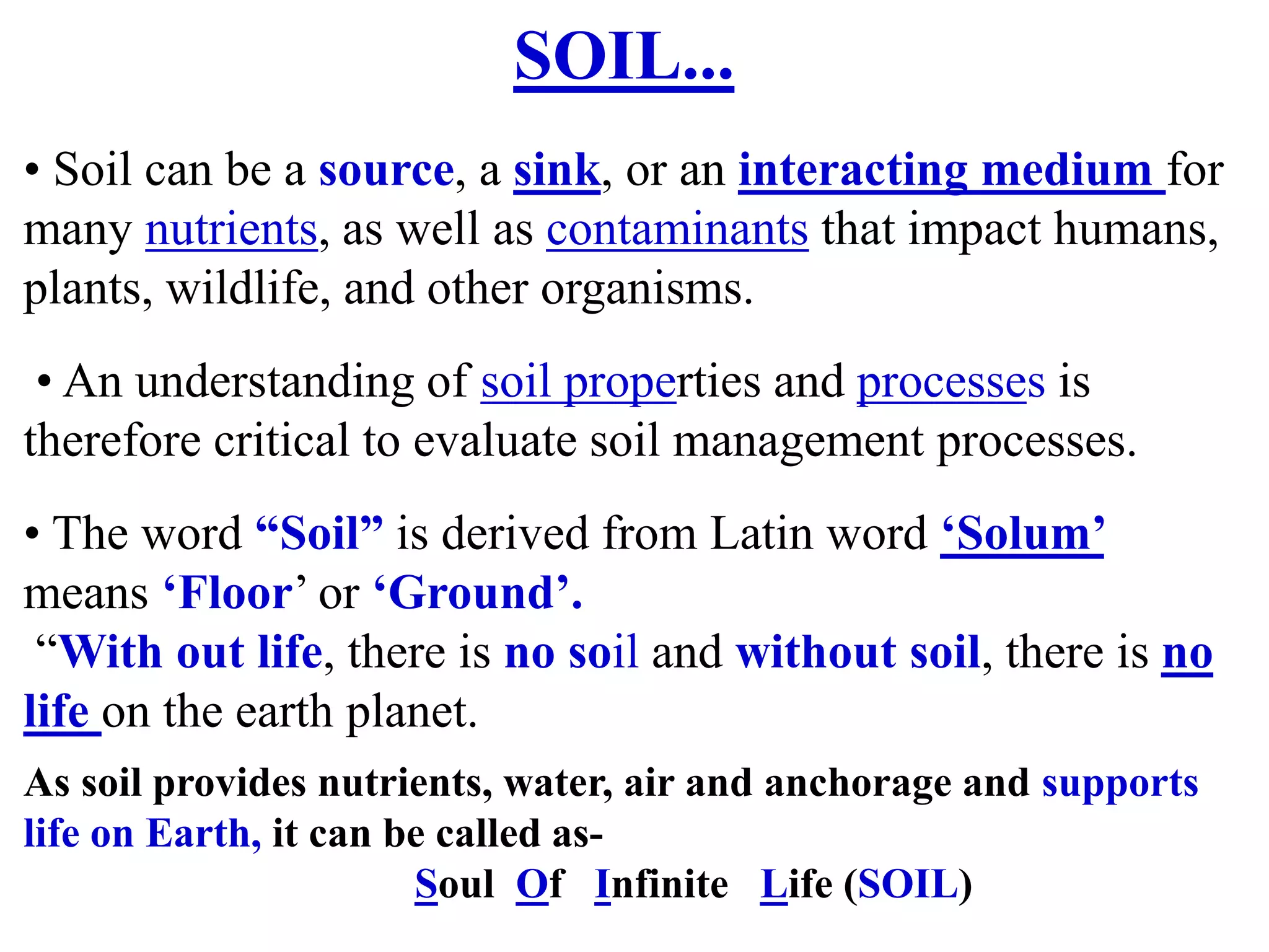 SOIL...
• Soil can be a source, a sink, or an interacting medium for
many nutrients, as well as contaminants that impact humans,
plants, wildlife, and other organisms.
• An understanding of soil properties and processes is
therefore critical to evaluate soil management processes.
• The word “Soil” is derived from Latin word ‘Solum’
means ‘Floor’ or ‘Ground’.
“With out life, there is no soil and without soil, there is no
life on the earth planet.
As soil provides nutrients, water, air and anchorage and supports
life on Earth, it can be called as-
Soul Of Infinite Life (SOIL)
 