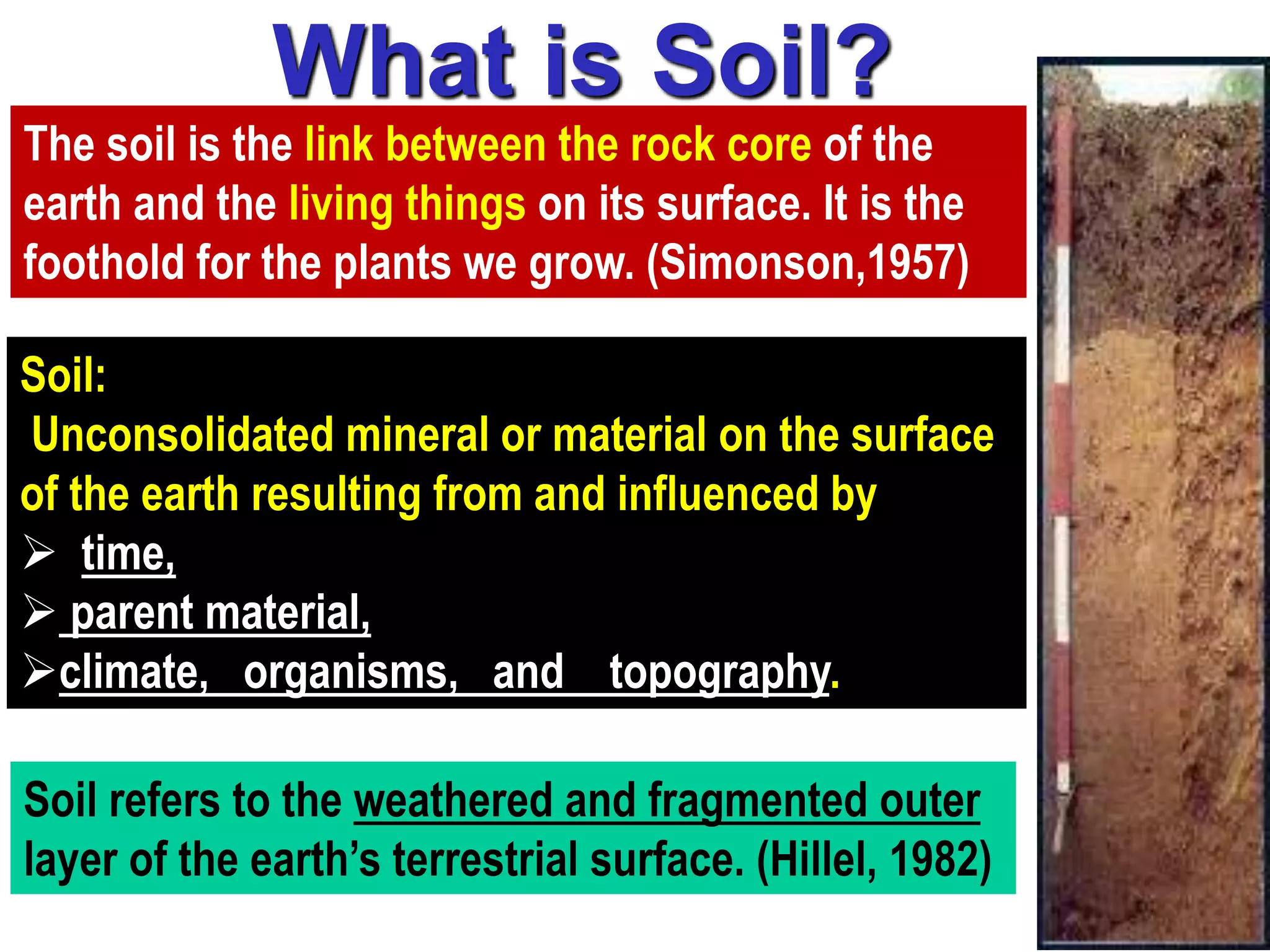 What is Soil?
Soil:
Unconsolidated mineral or material on the surface
of the earth resulting from and influenced by
 time,
 parent material,
climate, organisms, and topography.
The soil is the link between the rock core of the
earth and the living things on its surface. It is the
foothold for the plants we grow. (Simonson,1957)
Soil refers to the weathered and fragmented outer
layer of the earth’s terrestrial surface. (Hillel, 1982)
 