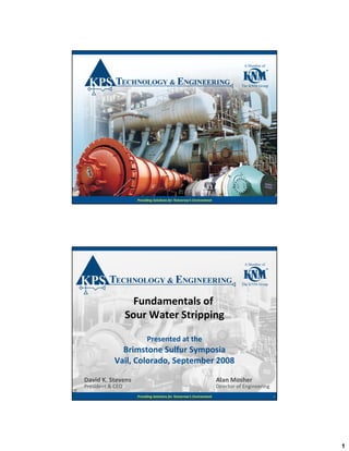 1
Providing Solutions for Tomorrow’s Environment 1Providing Solutions for Tomorrow’s Environment
Fundamentals ofFundamentals of
Sour Water StrippingSour Water Stripping
Presented at the
Brimstone Sulfur Symposia
V il C l d S t b 2008Vail, Colorado, September 2008
David K. Stevens
President & CEO
Alan Mosher
Director of Engineering
2Providing Solutions for Tomorrow’s Environment
President & CEO Director of Engineering
 