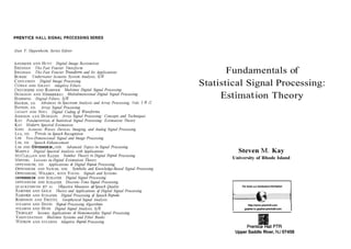 PRENTICE HALL SIGNAL PROCESSING SERIES
Alan V. Oppenheim, Series Editor
ANDREWS
AND HUNT
BRIGHAMThe Fast Fourier Tmnsform
BRIGHAM
BURDIC
CASTLEMAN Digital Image Processing
COWAN AND GRANT Adaptive Filters
CROCHIERE AND RABINER
DUDGEON AND MERSEREAU
HAMMING Digital Filters, 3/E
HAYKIN,
ED.
HAYKIN,
ED. Array Signal Processing
JAYANT
AND NOLL
JOHNSON AND DUDGEON
KAY
KAY Modern Spectral Estimation
KINO
LEA, ED.
LIM
LIM, ED. Speech Enhancement
LIM AND OPPENHEIM,EDS.
MARPLE
MCCLELLAN AND RADER
MENDEL
OPPENHEIM, ED.
OPPENHEIM AND NAWAB, EDS.
OPPENHEIM, WILLSKY,
WITH YOUNG
OPPENHEIM AND SCHAFER Digital Signal Processing
OPPENHEIM AND SCHAFERDiscrete- Time Signal Processing
QUACKENBUSH ET AL. Objective Measures of Speech Quality
RABINER
AND GOLD
RABINER
AND SCHAFERDigital Processing of Speech Signals
ROBINSON AND TREITEL
STEARNS AND DAVID
STEARNS AND HUSH
TRIBOLET
VAIDYANATHAN
WIDROW AND STEARNS
Digital Image Restomtion
The Fast Fourier Transform and Its Applications
Underwater Acoustic System Analysis, 2/E
Multimte Digital Signal Processing
Multidimensional Digital Signal Processing
Advances in Spectrum Analysis and Array Processing, Vols. I € 5 II
Digital Coding of waveforms
Array Signal Processing: Concepts and Techniques
Fundamentals of Statistical Signal Processing: Estimation Theory
Acoustic Waves: Devices, Imaging, and Analog Signal Processing
Trends in Speech Recognition
Two-Dimensional Signal and Image Processing
Advanced Topics in Signal Processing
Digital Spectral Analysis with Applications
Lessons in Digital Estimation Theory
Number Theory a
n Digital Signal Processing
Applications of Digital Signal Processing
Symbolic and Knowledge-Based Signal Processing
Signals and Systems
Theory and Applications of Digital Signal Processing
Geophysical Signal Analysis
Signal Processing Algorithms
Digital Signal Analysis, 2/E
Seismic Applications of Homomorphic Signal Processing
Multimte Systems and Filter Banks
Adaptive Signal Processing
Fundamentals of
Statistical Signal Processing:
Estimation Theory
Steven M. Kay
University of Rhode Island
For book and bookstoreinformation
I I
http://wmn.prenhrll.com
gopherto gopher.prenhall.com
Upper Saddle River, NJ 07458
 