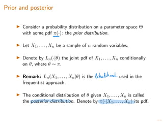 10/20
Prior and posterior
I Consider a probability distribution on a parameter space ⇥
with some pdf ⇡(·): the prior distribution.
I Let X1, . . . , Xn be a sample of n random variables.
I Denote by Ln(·|✓) the joint pdf of X1, . . . , Xn conditionally
on ✓, where ✓ ⇠ ⇡.
I Remark: Ln(X1, . . . , Xn|✓) is the used in the
frequentist approach.
I The conditional distribution of ✓ given X1, . . . , Xn is called
the posterior distribution. Denote by ⇡(·|X1, . . . , Xn) its pdf.
 