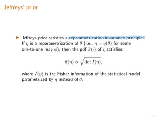 16/20
Je↵reys’ prior
I Je↵reys prior satisfies a reparametrization invariance principle:
If ⌘ is a reparametrization of ✓ (i.e., ⌘ = (✓) for some
one-to-one map ), then the pdf ˜
⇡(·) of ⌘ satisfies:
˜
⇡(⌘) /
q
det ˜
I(⌘),
where ˜
I(⌘) is the Fisher information of the statistical model
parametrized by ⌘ instead of ✓.
 