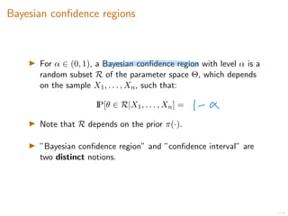 17/20
Bayesian confidence regions
I For ↵ 2 (0, 1), a Bayesian confidence region with level ↵ is a
random subset R of the parameter space ⇥, which depends
on the sample X1, . . . , Xn, such that:
IP[✓ 2 R|X1, . . . , Xn] =
I Note that R depends on the prior ⇡(·).
I ”Bayesian confidence region” and ”confidence interval” are
two distinct notions.
 