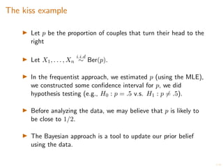 5/20
The kiss example
I Let p be the proportion of couples that turn their head to the
right
I Let X1, . . . , Xn
i.i.d
⇠ Ber(p).
I In the frequentist approach, we estimated p (using the MLE),
we constructed some confidence interval for p, we did
hypothesis testing (e.g., H0 : p = .5 v.s. H1 : p 6= .5).
I Before analyzing the data, we may believe that p is likely to
be close to 1/2.
I The Bayesian approach is a tool to update our prior belief
using the data.
 