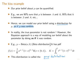 6/20
The kiss example
I Our prior belief about p can be quantified:
I E.g., we are 90% sure that p is between .4 and .6, 95% that it
is between .3 and .8, etc...
I Hence, we can model our prior belief using a distribution for
p, as if p was random.
I In reality, the true parameter is not random ! However, the
Bayesian approach is a way of modeling our belief about the
parameter by doing as if it was random.
I E.g., p ⇠ Beta(a, b) (Beta distribution. It has pdf
f(x) =
1
K
xa 1
(1 x)b 1
1
I(x 2 [0, 1]), K =
Z 1
0
ta 1
(1 t)b 1
dt
I This distribution is called the
 