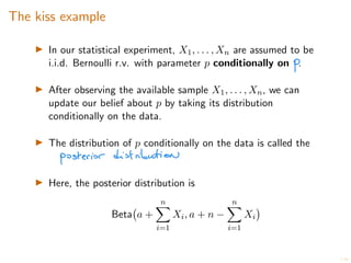 7/20
The kiss example
I In our statistical experiment, X1, . . . , Xn are assumed to be
i.i.d. Bernoulli r.v. with parameter p conditionally on .
I After observing the available sample X1, . . . , Xn, we can
update our belief about p by taking its distribution
conditionally on the data.
I The distribution of p conditionally on the data is called the
I Here, the posterior distribution is
Beta a +
n
X
i=1
Xi, a + n
n
X
i=1
Xi
 