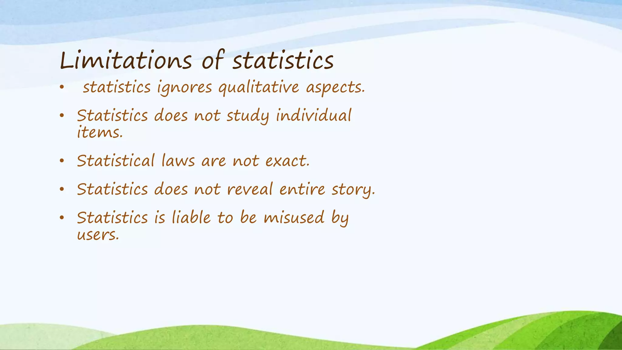 Limitations of statistics
• statistics ignores qualitative aspects.
• Statistics does not study individual
items.
• Statistical laws are not exact.
• Statistics does not reveal entire story.
• Statistics is liable to be misused by
users.
 