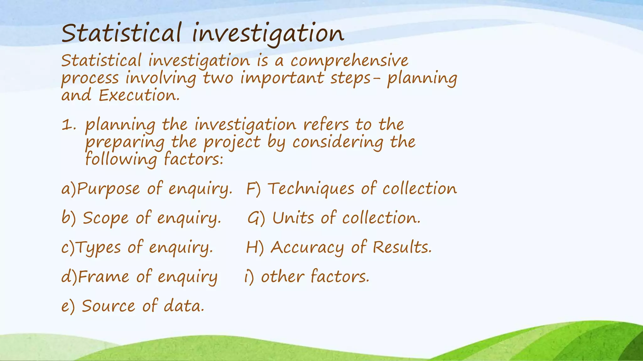 Statistical investigation
Statistical investigation is a comprehensive
process involving two important steps- planning
and Execution.
1. planning the investigation refers to the
preparing the project by considering the
following factors:
a)Purpose of enquiry. F) Techniques of collection
b) Scope of enquiry. G) Units of collection.
c)Types of enquiry. H) Accuracy of Results.
d)Frame of enquiry i) other factors.
e) Source of data.
 