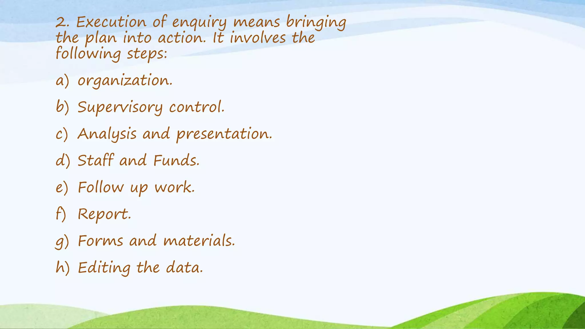 2. Execution of enquiry means bringing
the plan into action. It involves the
following steps:
a) organization.
b) Supervisory control.
c) Analysis and presentation.
d) Staff and Funds.
e) Follow up work.
f) Report.
g) Forms and materials.
h) Editing the data.
 