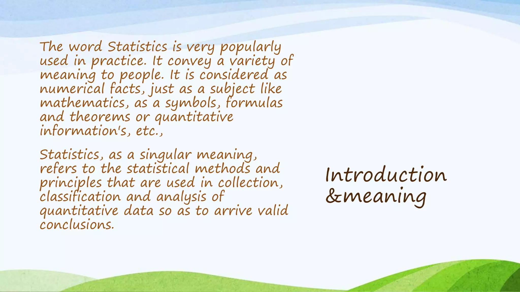 Introduction
&meaning
The word Statistics is very popularly
used in practice. It convey a variety of
meaning to people. It is considered as
numerical facts, just as a subject like
mathematics, as a symbols, formulas
and theorems or quantitative
information's, etc.,
Statistics, as a singular meaning,
refers to the statistical methods and
principles that are used in collection,
classification and analysis of
quantitative data so as to arrive valid
conclusions.
 
