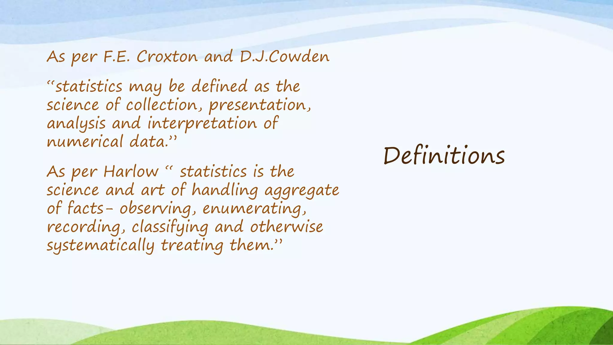 Definitions
As per F.E. Croxton and D.J.Cowden
“statistics may be defined as the
science of collection, presentation,
analysis and interpretation of
numerical data.”
As per Harlow “ statistics is the
science and art of handling aggregate
of facts- observing, enumerating,
recording, classifying and otherwise
systematically treating them.”
 