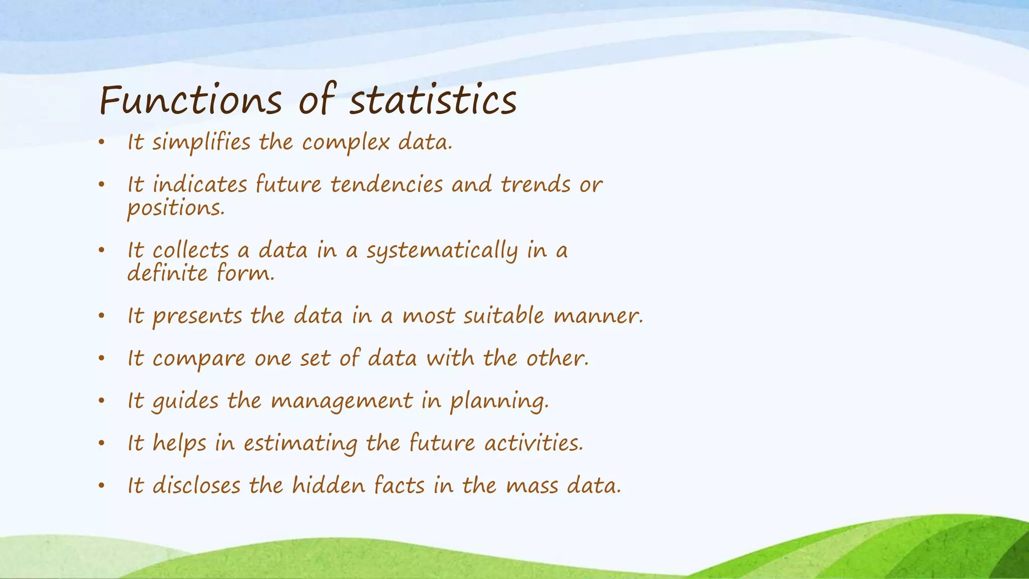 Functions of statistics
• It simplifies the complex data.
• It indicates future tendencies and trends or
positions.
• It collects a data in a systematically in a
definite form.
• It presents the data in a most suitable manner.
• It compare one set of data with the other.
• It guides the management in planning.
• It helps in estimating the future activities.
• It discloses the hidden facts in the mass data.
 