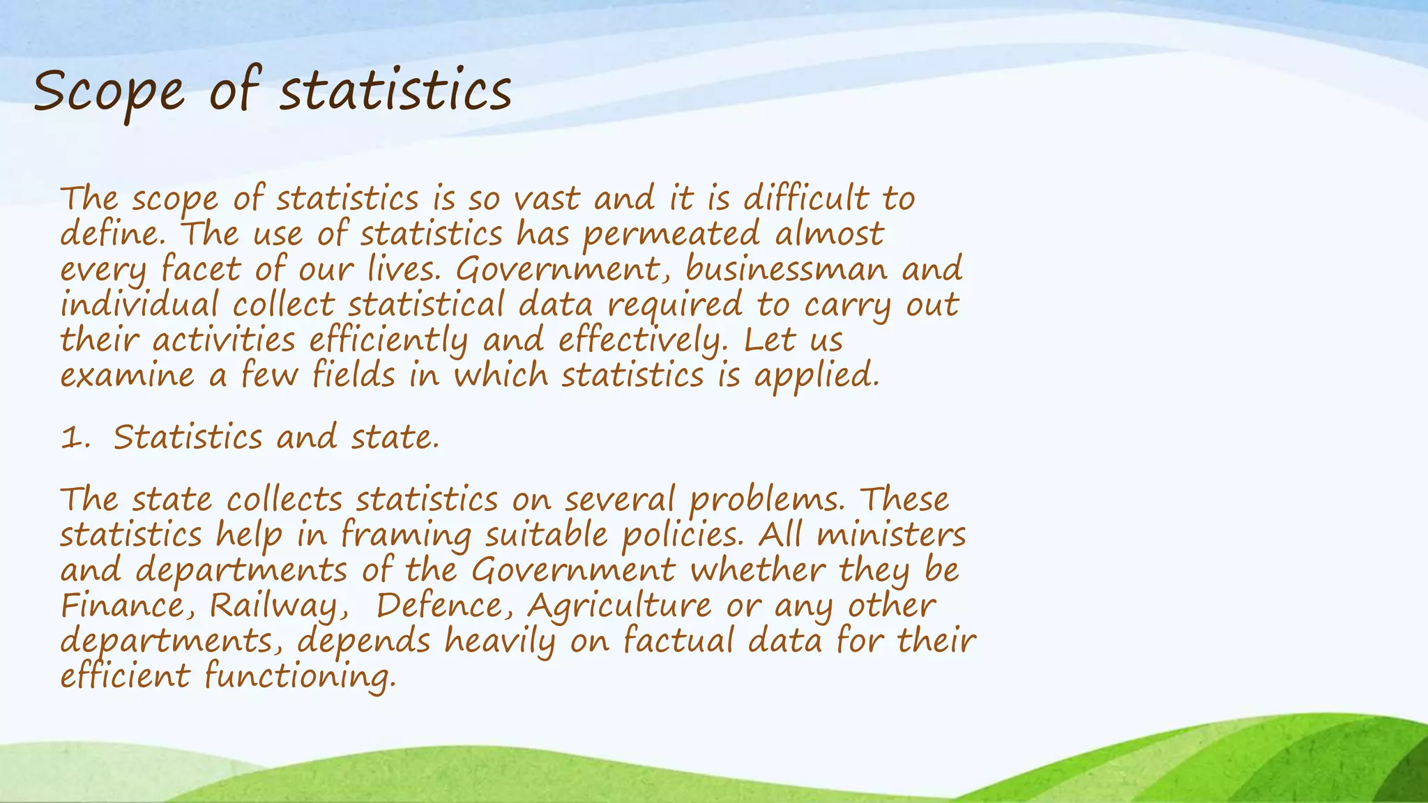 Scope of statistics
The scope of statistics is so vast and it is difficult to
define. The use of statistics has permeated almost
every facet of our lives. Government, businessman and
individual collect statistical data required to carry out
their activities efficiently and effectively. Let us
examine a few fields in which statistics is applied.
1. Statistics and state.
The state collects statistics on several problems. These
statistics help in framing suitable policies. All ministers
and departments of the Government whether they be
Finance, Railway, Defence, Agriculture or any other
departments, depends heavily on factual data for their
efficient functioning.
 