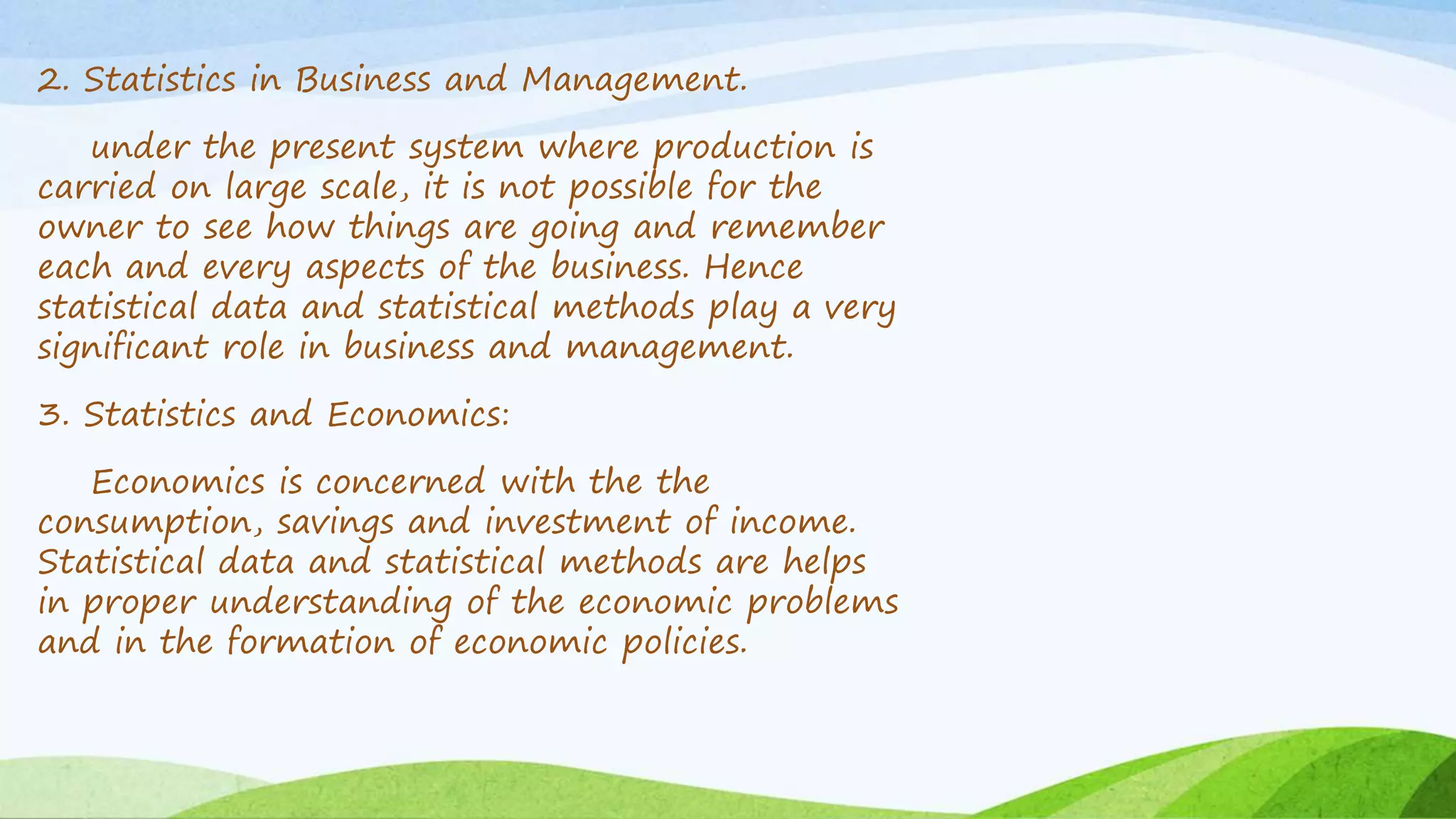 2. Statistics in Business and Management.
under the present system where production is
carried on large scale, it is not possible for the
owner to see how things are going and remember
each and every aspects of the business. Hence
statistical data and statistical methods play a very
significant role in business and management.
3. Statistics and Economics:
Economics is concerned with the the
consumption, savings and investment of income.
Statistical data and statistical methods are helps
in proper understanding of the economic problems
and in the formation of economic policies.
 