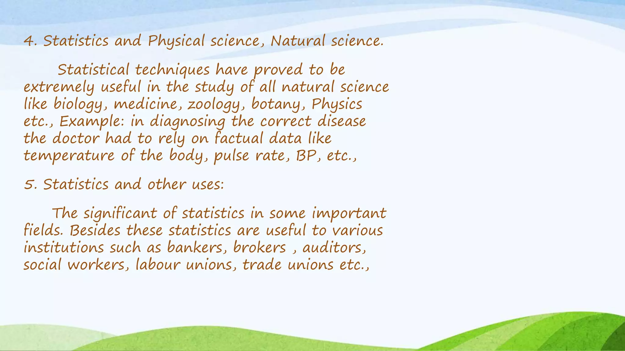 4. Statistics and Physical science, Natural science.
Statistical techniques have proved to be
extremely useful in the study of all natural science
like biology, medicine, zoology, botany, Physics
etc., Example: in diagnosing the correct disease
the doctor had to rely on factual data like
temperature of the body, pulse rate, BP, etc.,
5. Statistics and other uses:
The significant of statistics in some important
fields. Besides these statistics are useful to various
institutions such as bankers, brokers , auditors,
social workers, labour unions, trade unions etc.,
 