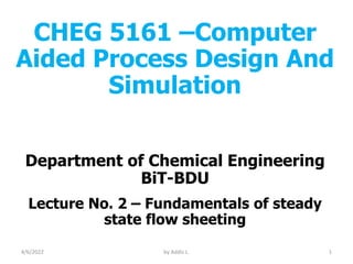CHEG 5161 –Computer
Aided Process Design And
Simulation
Department of Chemical Engineering
BiT-BDU
Lecture No. 2 – Fundamentals of steady
state flow sheeting
4/6/2022 1
by Addis L.
 