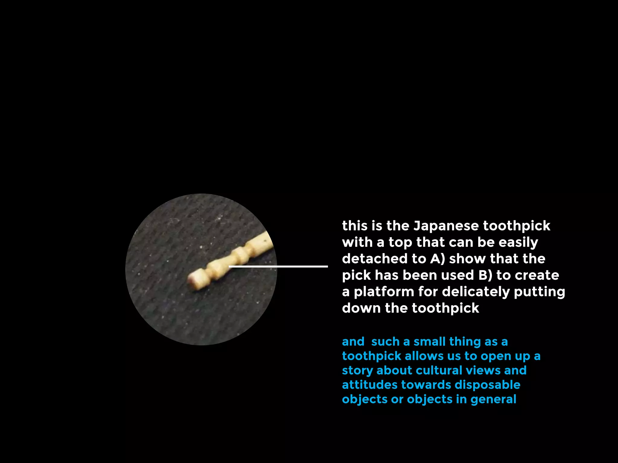 this is the Japanese toothpick
with a top that can be easily
detached to A) show that the
pick has been used B) to create
a platform for delicately putting
down the toothpick
and such a small thing as a
toothpick allows us to open up a
story about cultural views and
attitudes towards disposable
objects or objects in general
 