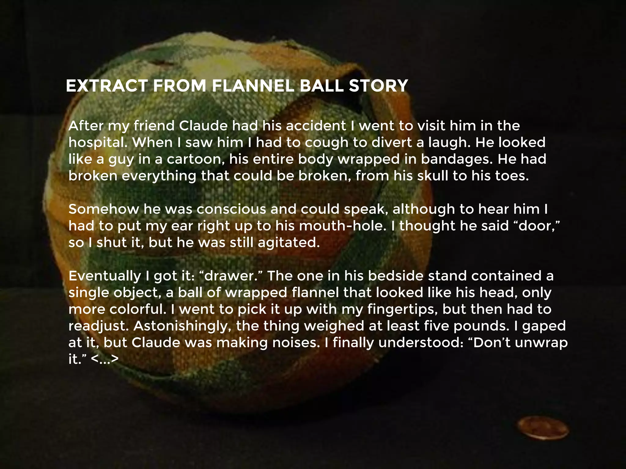 After my friend Claude had his accident I went to visit him in the
hospital. When I saw him I had to cough to divert a laugh. He looked
like a guy in a cartoon, his entire body wrapped in bandages. He had
broken everything that could be broken, from his skull to his toes.
Somehow he was conscious and could speak, although to hear him I
had to put my ear right up to his mouth-hole. I thought he said “door,”
so I shut it, but he was still agitated.
Eventually I got it: “drawer.” The one in his bedside stand contained a
single object, a ball of wrapped flannel that looked like his head, only
more colorful. I went to pick it up with my fingertips, but then had to
readjust. Astonishingly, the thing weighed at least five pounds. I gaped
at it, but Claude was making noises. I finally understood: “Don’t unwrap
it.” <...>
EXTRACT FROM FLANNEL BALL STORY
 