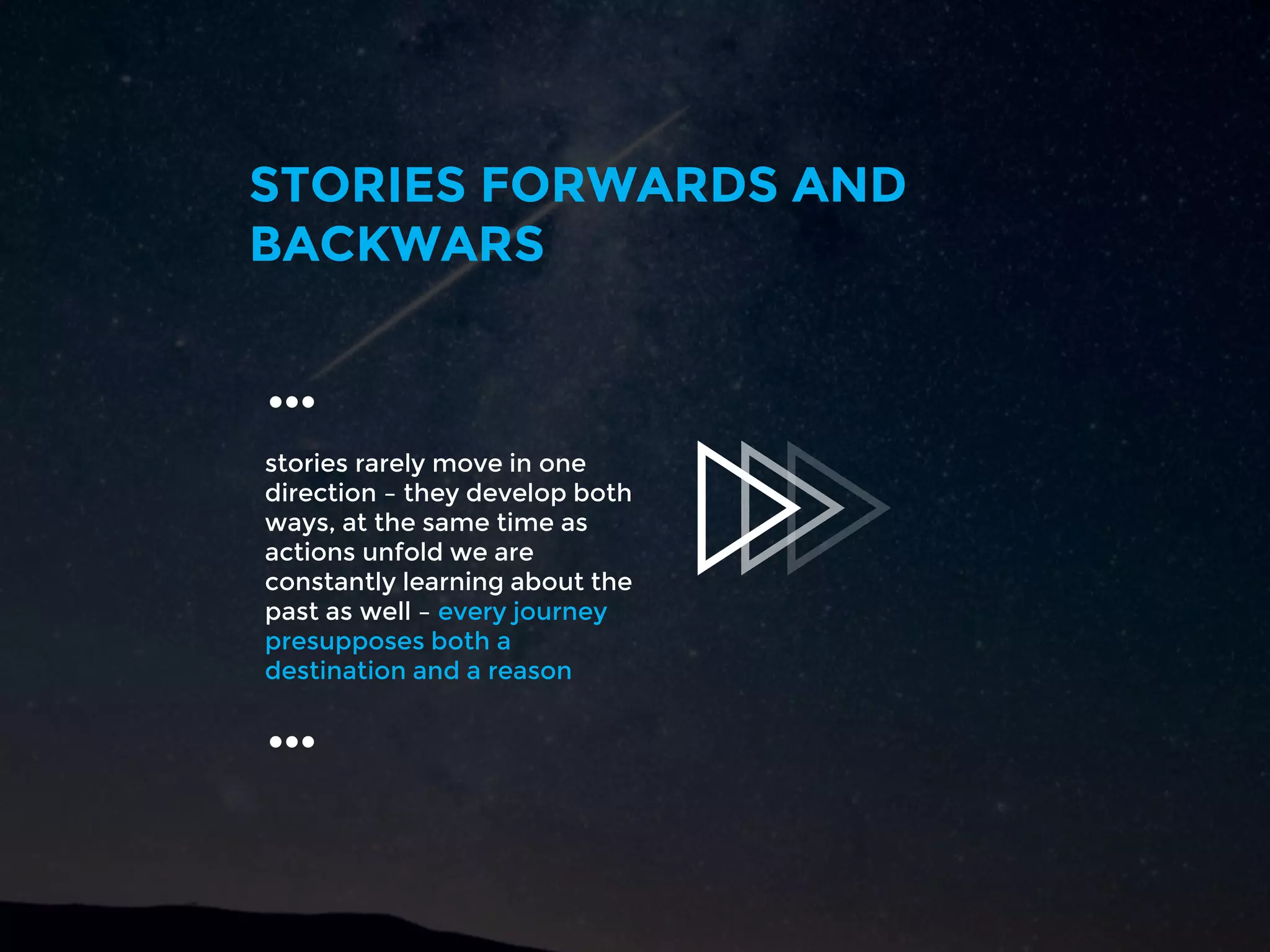 stories rarely move in one
direction – they develop both
ways, at the same time as
actions unfold we are
constantly learning about the
past as well – every journey
presupposes both a
destination and a reason
STORIES FORWARDS AND
BACKWARS
…
…
 