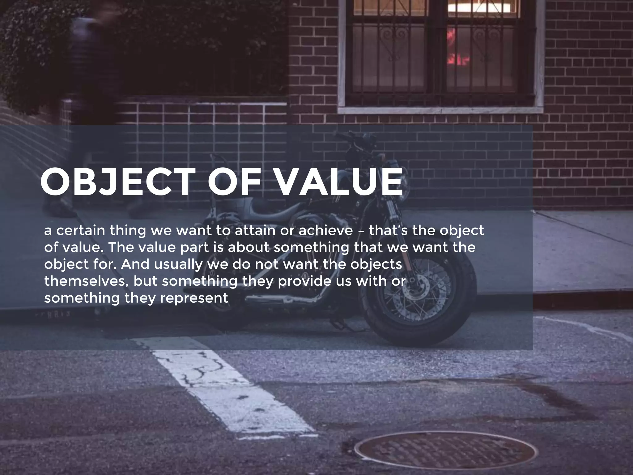 OBJECT OF VALUE
a certain thing we want to attain or achieve – that’s the object
of value. The value part is about something that we want the
object for. And usually we do not want the objects
themselves, but something they provide us with or
something they represent
 