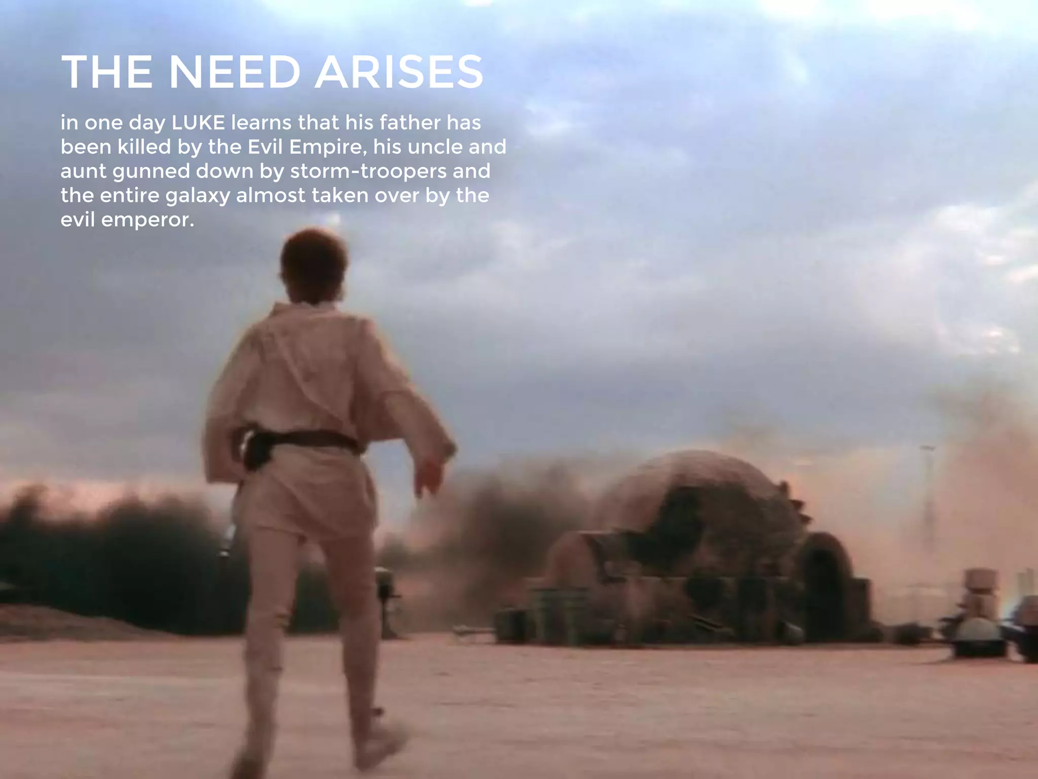 THE NEED ARISES
in one day LUKE learns that his father has
been killed by the Evil Empire, his uncle and
aunt gunned down by storm-troopers and
the entire galaxy almost taken over by the
evil emperor.
 
