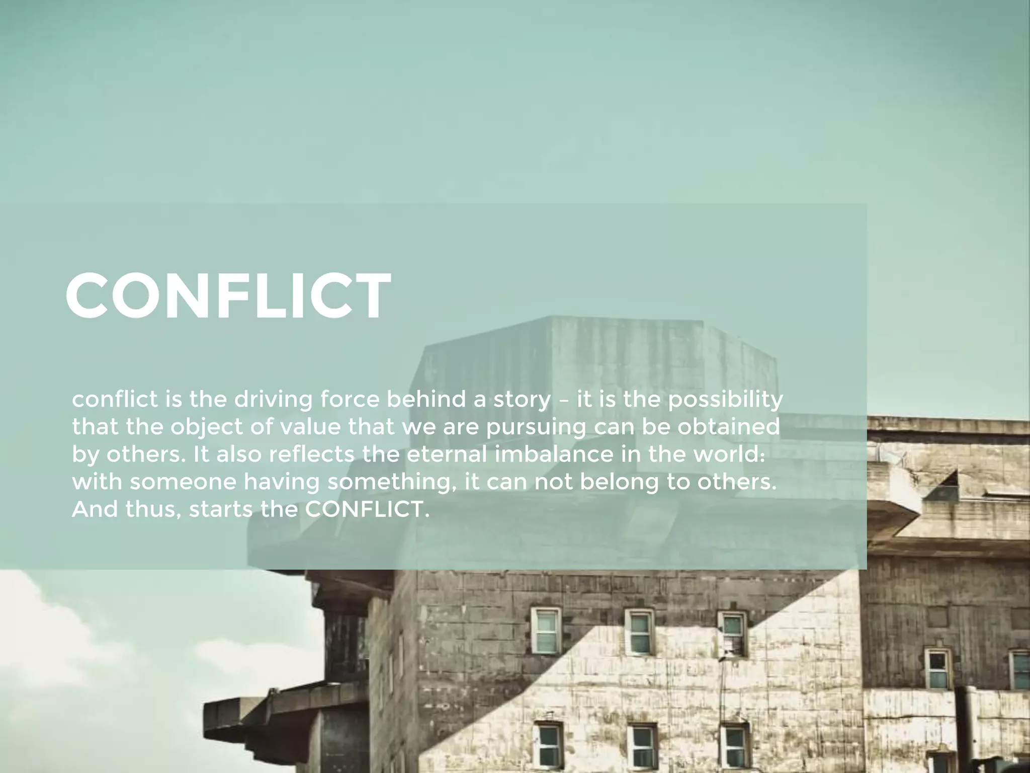 CONFLICT
conflict is the driving force behind a story – it is the possibility
that the object of value that we are pursuing can be obtained
by others. It also reflects the eternal imbalance in the world:
with someone having something, it can not belong to others.
And thus, starts the CONFLICT.
 