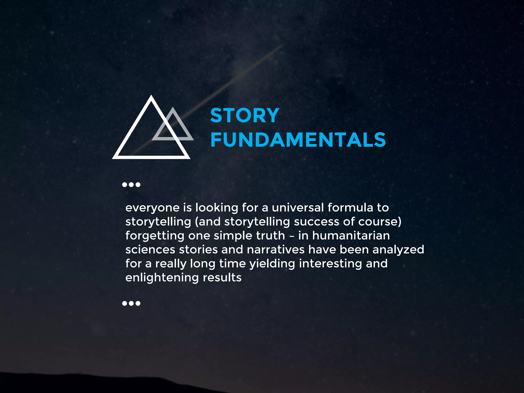 everyone is looking for a universal formula to
storytelling (and storytelling success of course)
forgetting one simple truth – in humanitarian
sciences stories and narratives have been analyzed
for a really long time yielding interesting and
enlightening results
…
STORY
FUNDAMENTALS
…
 