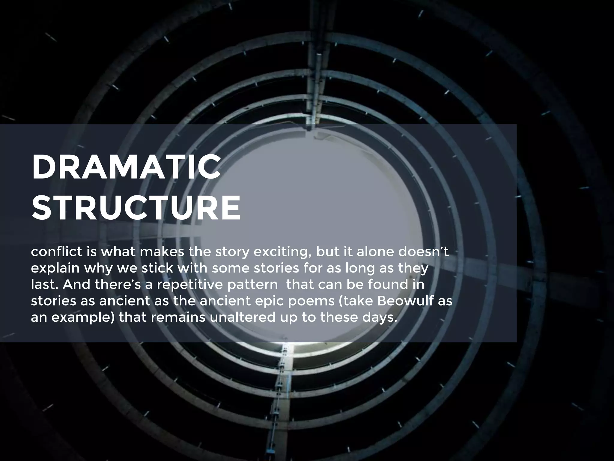 DRAMATIC
STRUCTURE
conflict is what makes the story exciting, but it alone doesn’t
explain why we stick with some stories for as long as they
last. And there’s a repetitive pattern that can be found in
stories as ancient as the ancient epic poems (take Beowulf as
an example) that remains unaltered up to these days.
 