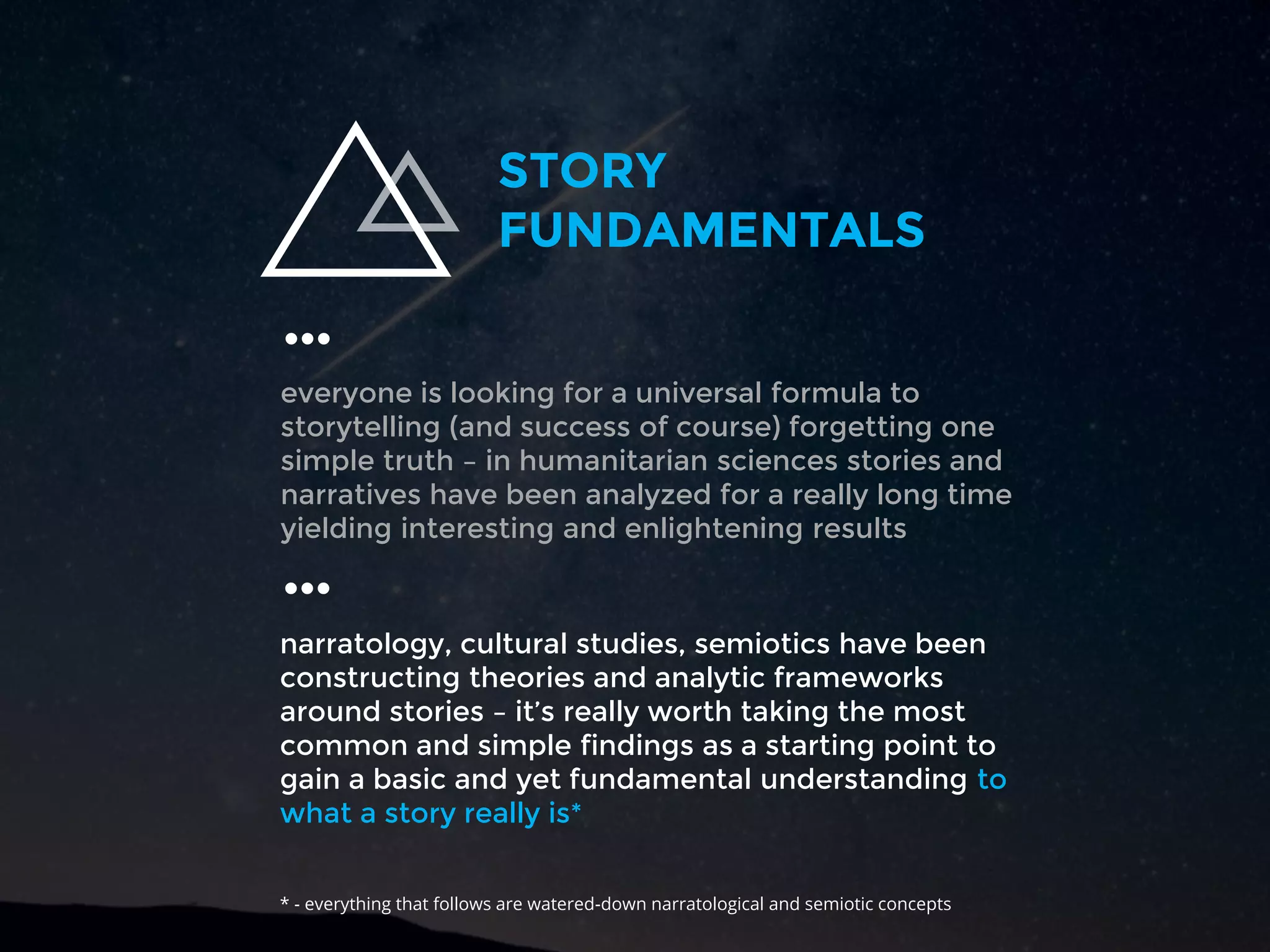 everyone is looking for a universal formula to
storytelling (and success of course) forgetting one
simple truth – in humanitarian sciences stories and
narratives have been analyzed for a really long time
yielding interesting and enlightening results
…
STORY
FUNDAMENTALS
…
narratology, cultural studies, semiotics have been
constructing theories and analytic frameworks
around stories – it’s really worth taking the most
common and simple findings as a starting point to
gain a basic and yet fundamental understanding to
what a story really is*
* - everything that follows are watered-down narratological and semiotic concepts
 