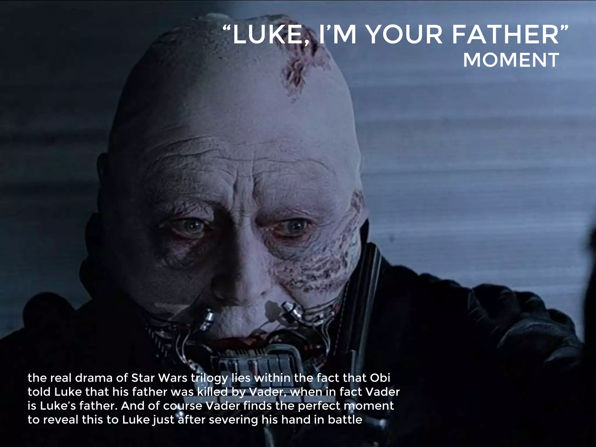 “LUKE, I’M YOUR FATHER”
the real drama of Star Wars trilogy lies within the fact that Obi
told Luke that his father was killed by Vader, when in fact Vader
is Luke’s father. And of course Vader finds the perfect moment
to reveal this to Luke just after severing his hand in battle
MOMENT
 
