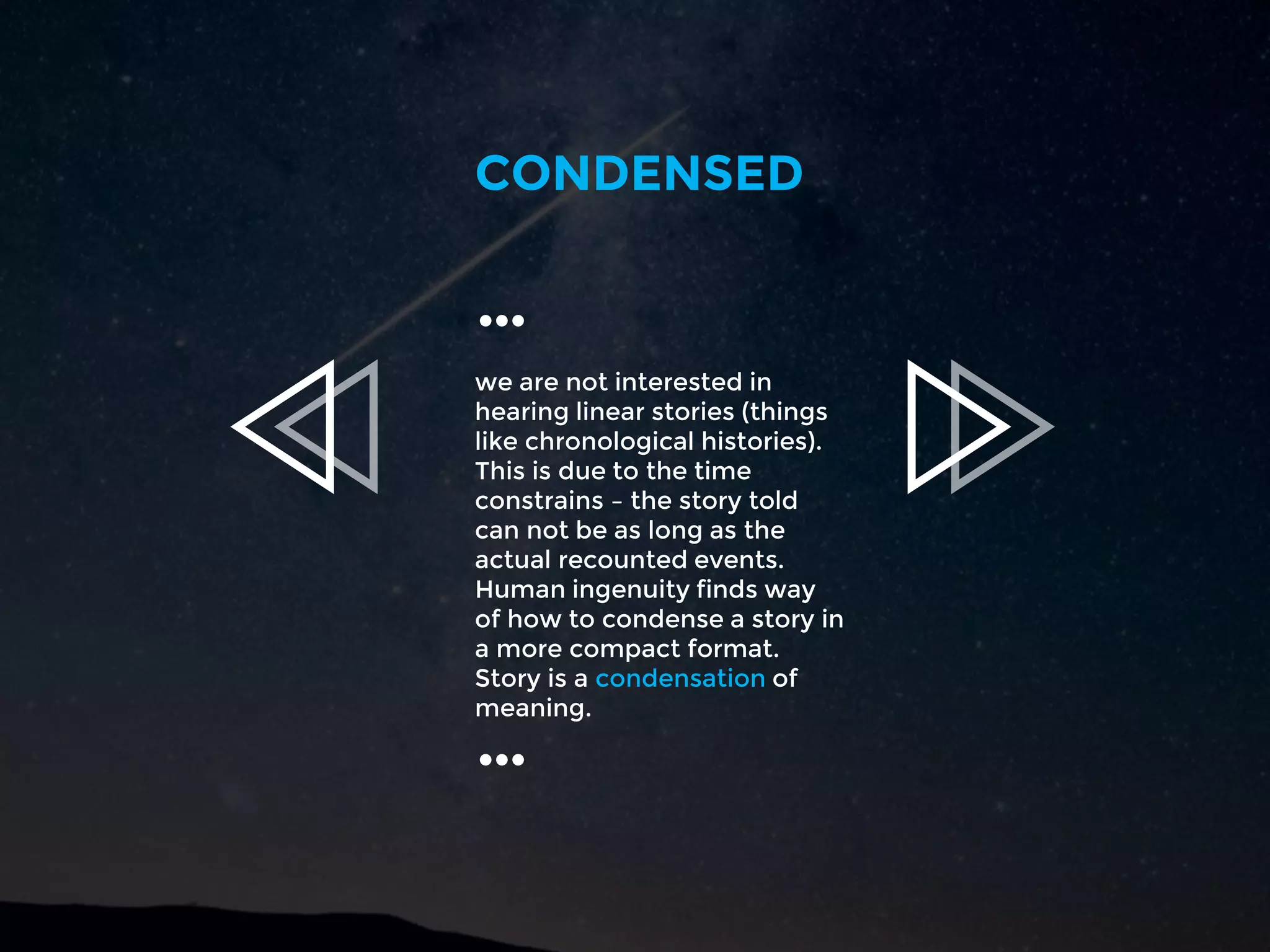 we are not interested in
hearing linear stories (things
like chronological histories).
This is due to the time
constrains – the story told
can not be as long as the
actual recounted events.
Human ingenuity finds way
of how to condense a story in
a more compact format.
Story is a condensation of
meaning.
CONDENSED
…
…
 