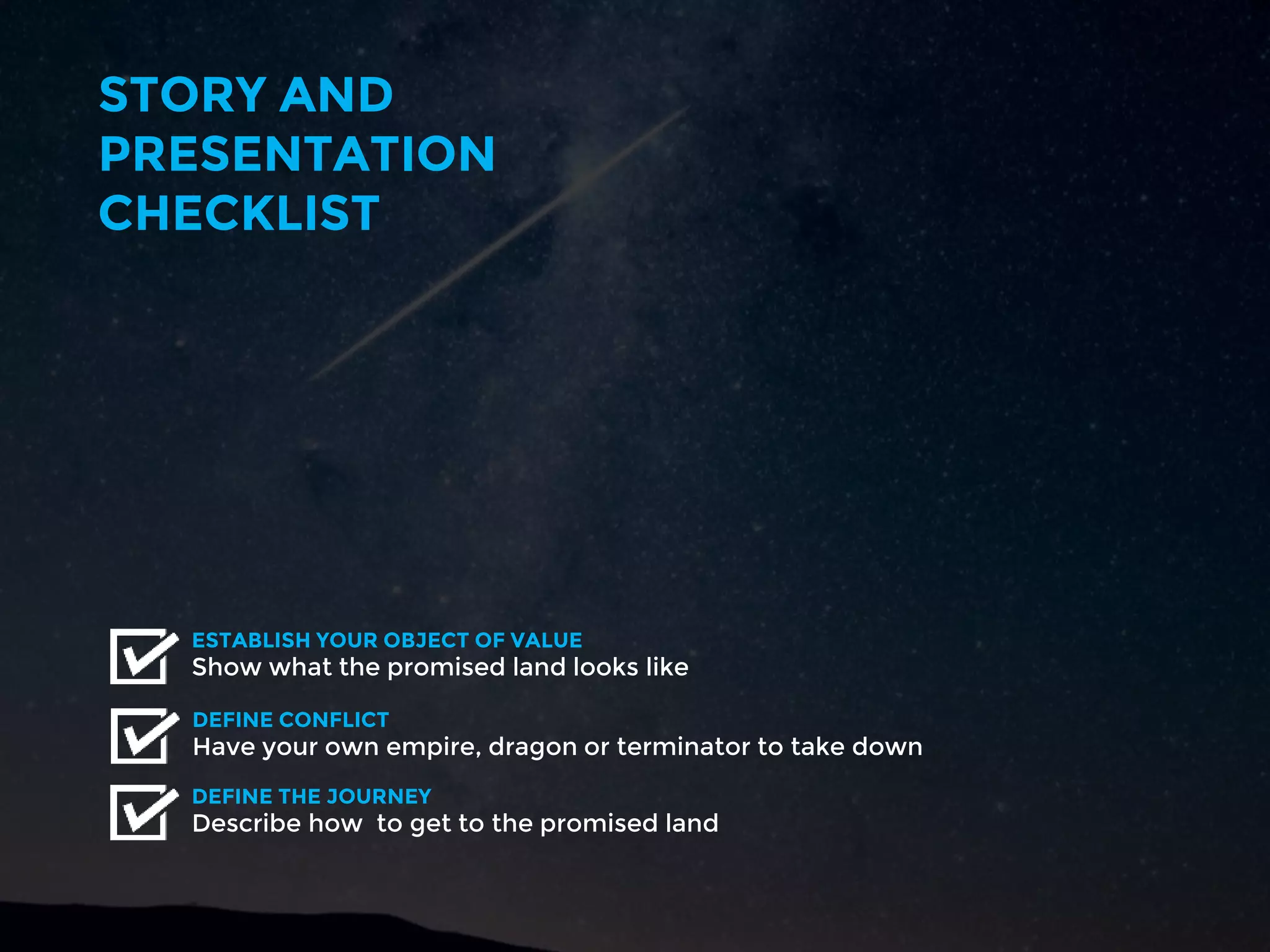 STORY AND
PRESENTATION
CHECKLIST
Have your own empire, dragon or terminator to take down
DEFINE CONFLICT
Show what the promised land looks like
ESTABLISH YOUR OBJECT OF VALUE
Describe how to get to the promised land
DEFINE THE JOURNEY
 