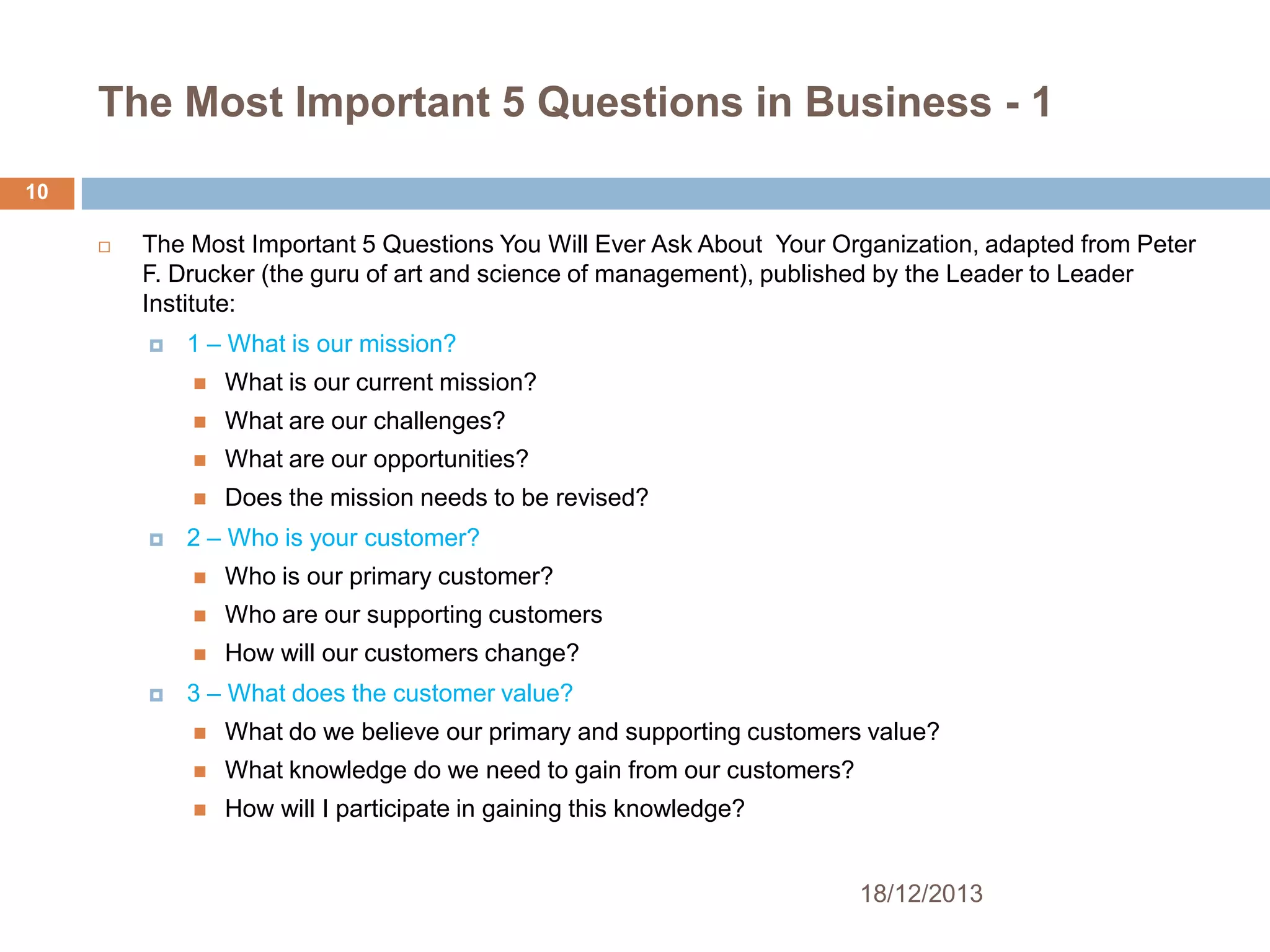 The Most Important 5 Questions in Business - 1
10


The Most Important 5 Questions You Will Ever Ask About Your Organization, adapted from Peter
F. Drucker (the guru of art and science of management), published by the Leader to Leader
Institute:


1 – What is our mission?



What are our challenges?



What are our opportunities?




What is our current mission?

Does the mission needs to be revised?

2 – Who is your customer?



Who are our supporting customers




Who is our primary customer?
How will our customers change?

3 – What does the customer value?


What do we believe our primary and supporting customers value?



What knowledge do we need to gain from our customers?



How will I participate in gaining this knowledge?

18/12/2013

 
