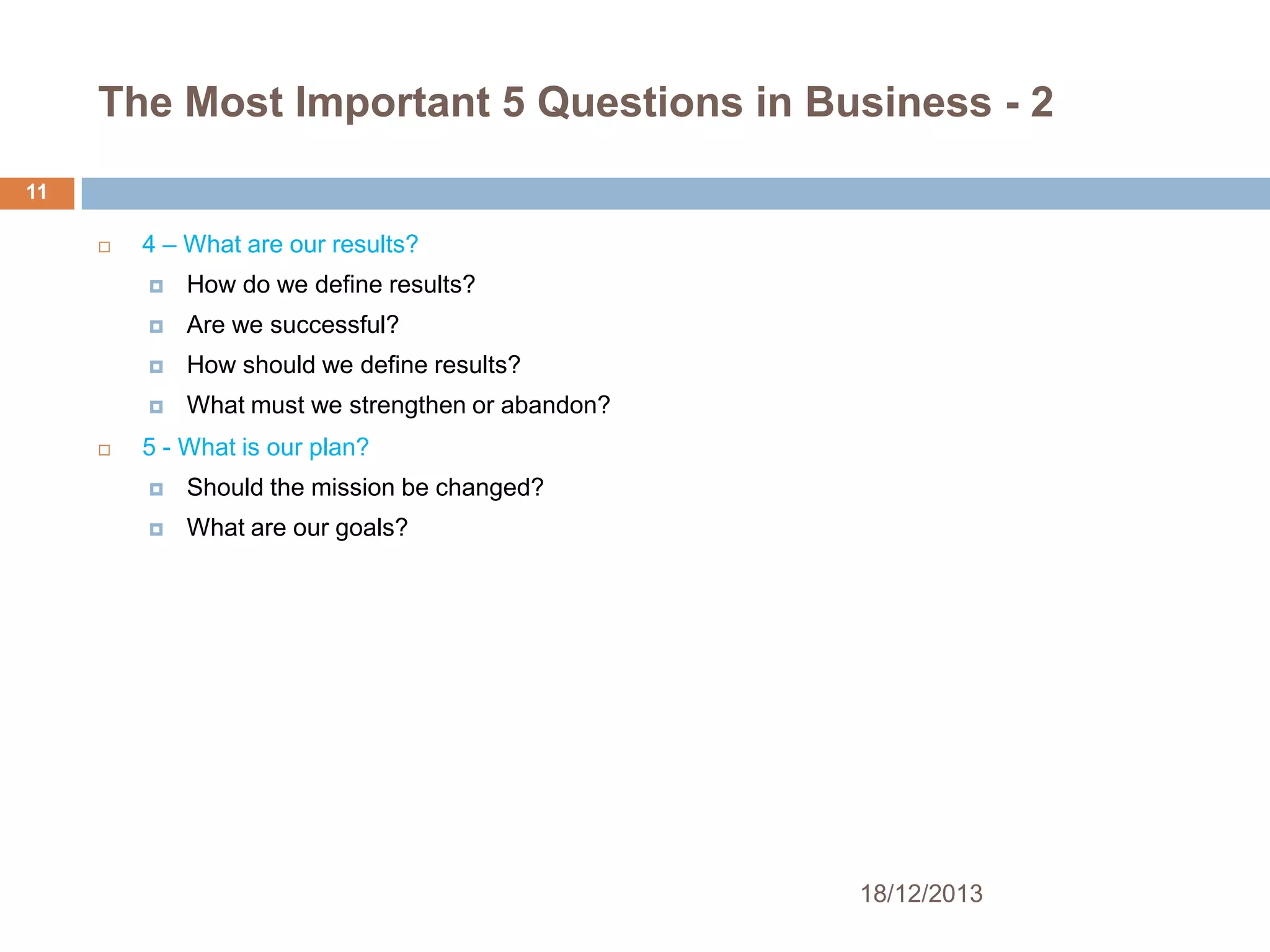 The Most Important 5 Questions in Business - 2
11


4 – What are our results?



Are we successful?



How should we define results?




How do we define results?

What must we strengthen or abandon?

5 - What is our plan?


Should the mission be changed?



What are our goals?

18/12/2013

 