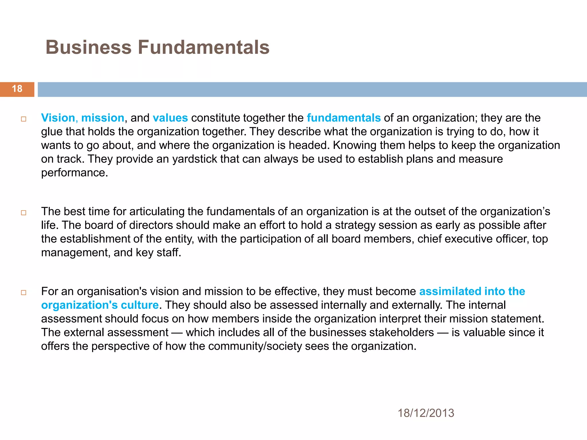 Business Fundamentals
18






Vision, mission, and values constitute together the fundamentals of an organization; they are the
glue that holds the organization together. They describe what the organization is trying to do, how it
wants to go about, and where the organization is headed. Knowing them helps to keep the organization
on track. They provide an yardstick that can always be used to establish plans and measure
performance.
The best time for articulating the fundamentals of an organization is at the outset of the organization’s
life. The board of directors should make an effort to hold a strategy session as early as possible after
the establishment of the entity, with the participation of all board members, chief executive officer, top
management, and key staff.
For an organisation's vision and mission to be effective, they must become assimilated into the
organization's culture. They should also be assessed internally and externally. The internal
assessment should focus on how members inside the organization interpret their mission statement.
The external assessment — which includes all of the businesses stakeholders — is valuable since it
offers the perspective of how the community/society sees the organization.

18/12/2013

 