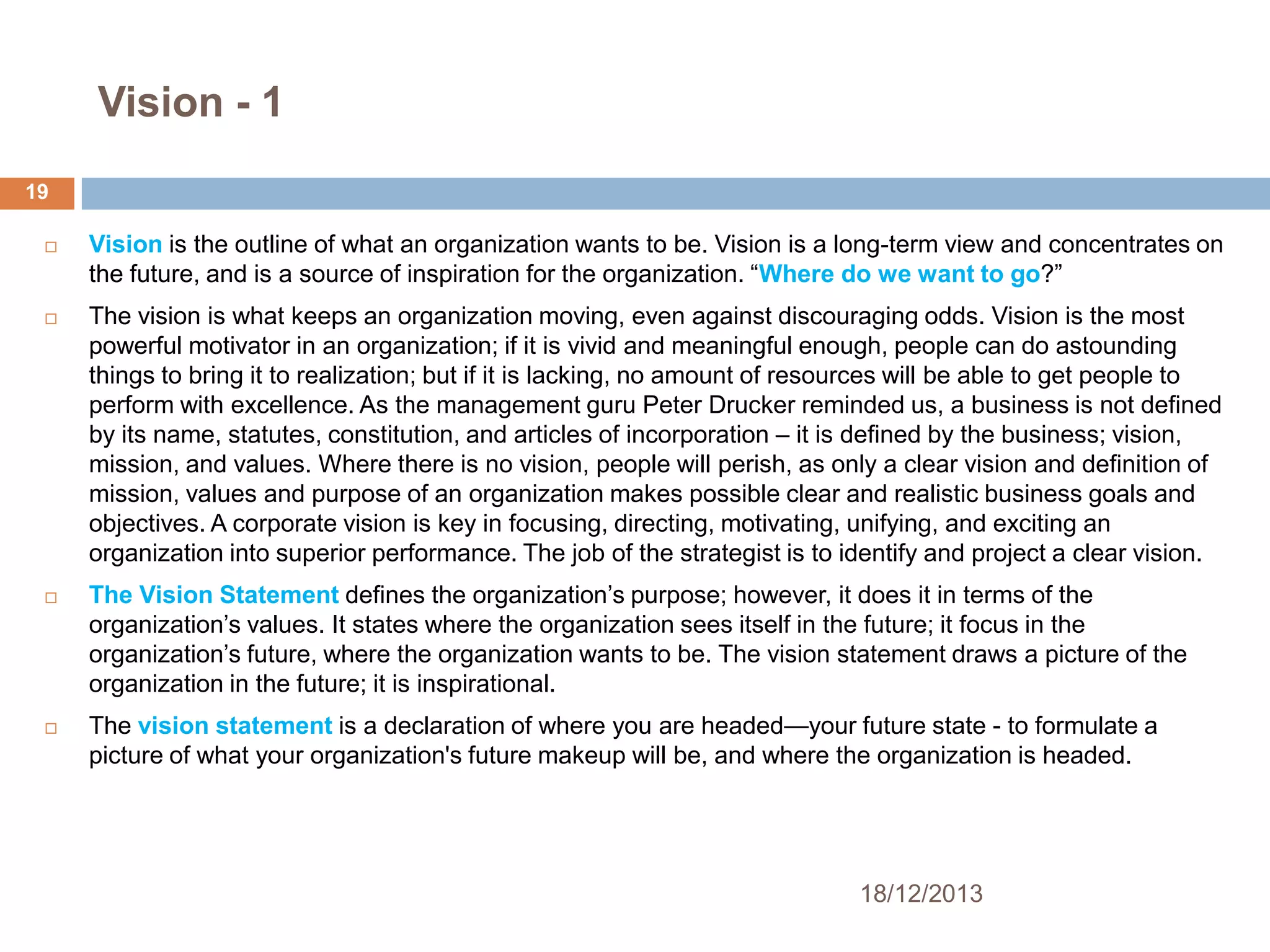 Vision - 1
19


Vision is the outline of what an organization wants to be. Vision is a long-term view and concentrates on
the future, and is a source of inspiration for the organization. ―Where do we want to go?‖



The vision is what keeps an organization moving, even against discouraging odds. Vision is the most
powerful motivator in an organization; if it is vivid and meaningful enough, people can do astounding
things to bring it to realization; but if it is lacking, no amount of resources will be able to get people to
perform with excellence. As the management guru Peter Drucker reminded us, a business is not defined
by its name, statutes, constitution, and articles of incorporation – it is defined by the business; vision,
mission, and values. Where there is no vision, people will perish, as only a clear vision and definition of
mission, values and purpose of an organization makes possible clear and realistic business goals and
objectives. A corporate vision is key in focusing, directing, motivating, unifying, and exciting an
organization into superior performance. The job of the strategist is to identify and project a clear vision.





The Vision Statement defines the organization’s purpose; however, it does it in terms of the
organization’s values. It states where the organization sees itself in the future; it focus in the
organization’s future, where the organization wants to be. The vision statement draws a picture of the
organization in the future; it is inspirational.
The vision statement is a declaration of where you are headed—your future state - to formulate a
picture of what your organization's future makeup will be, and where the organization is headed.

18/12/2013

 