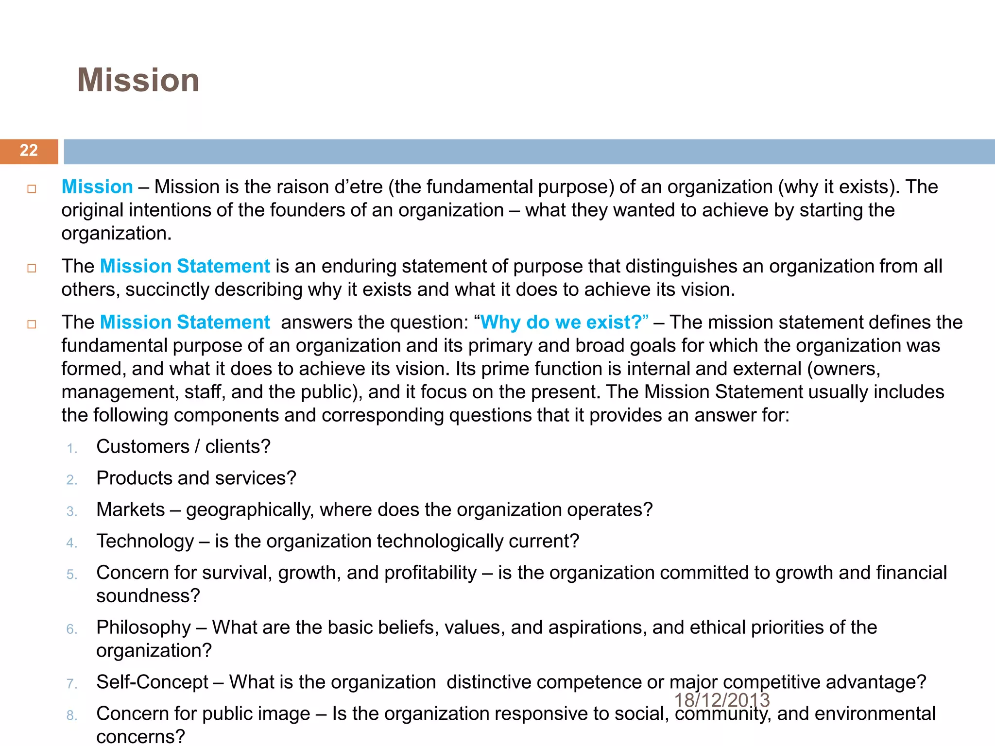 Mission
22






Mission – Mission is the raison d’etre (the fundamental purpose) of an organization (why it exists). The
original intentions of the founders of an organization – what they wanted to achieve by starting the
organization.
The Mission Statement is an enduring statement of purpose that distinguishes an organization from all
others, succinctly describing why it exists and what it does to achieve its vision.
The Mission Statement answers the question: ―Why do we exist?‖ – The mission statement defines the
fundamental purpose of an organization and its primary and broad goals for which the organization was
formed, and what it does to achieve its vision. Its prime function is internal and external (owners,
management, staff, and the public), and it focus on the present. The Mission Statement usually includes
the following components and corresponding questions that it provides an answer for:
1.

Customers / clients?

2.

Products and services?

3.

Markets – geographically, where does the organization operates?

4.

Technology – is the organization technologically current?

5.

6.

7.
8.

Concern for survival, growth, and profitability – is the organization committed to growth and financial
soundness?
Philosophy – What are the basic beliefs, values, and aspirations, and ethical priorities of the
organization?
Self-Concept – What is the organization distinctive competence or major competitive advantage?
18/12/2013
Concern for public image – Is the organization responsive to social, community, and environmental
concerns?

 