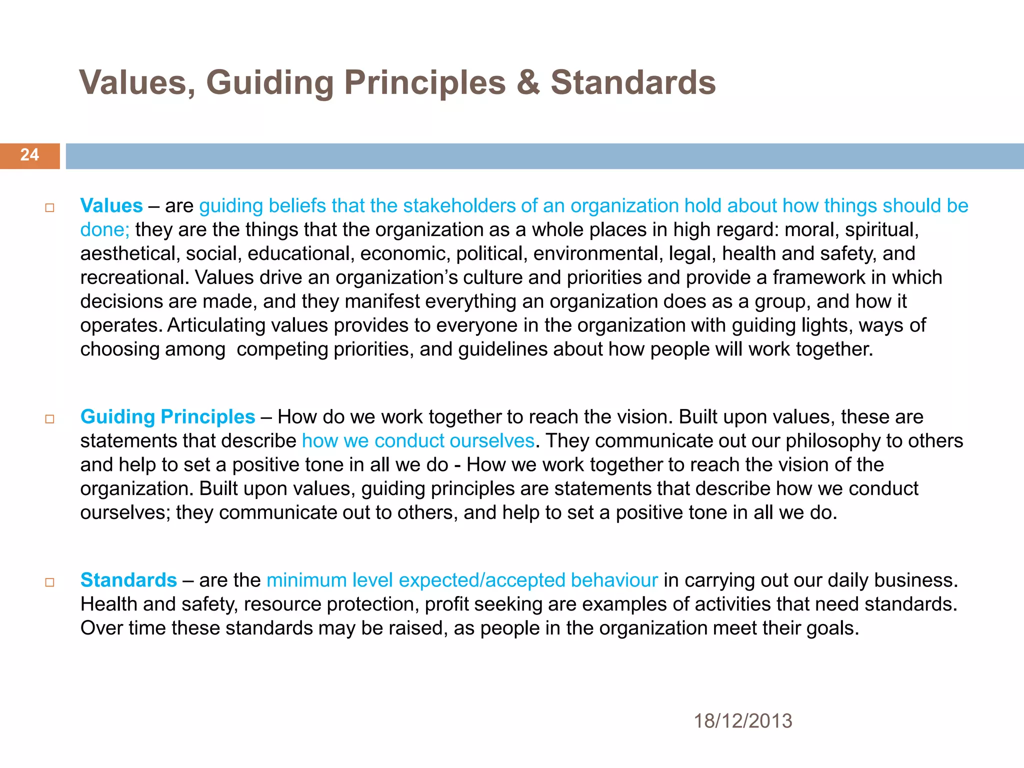 Values, Guiding Principles & Standards
24






Values – are guiding beliefs that the stakeholders of an organization hold about how things should be
done; they are the things that the organization as a whole places in high regard: moral, spiritual,
aesthetical, social, educational, economic, political, environmental, legal, health and safety, and
recreational. Values drive an organization’s culture and priorities and provide a framework in which
decisions are made, and they manifest everything an organization does as a group, and how it
operates. Articulating values provides to everyone in the organization with guiding lights, ways of
choosing among competing priorities, and guidelines about how people will work together.
Guiding Principles – How do we work together to reach the vision. Built upon values, these are
statements that describe how we conduct ourselves. They communicate out our philosophy to others
and help to set a positive tone in all we do - How we work together to reach the vision of the
organization. Built upon values, guiding principles are statements that describe how we conduct
ourselves; they communicate out to others, and help to set a positive tone in all we do.
Standards – are the minimum level expected/accepted behaviour in carrying out our daily business.
Health and safety, resource protection, profit seeking are examples of activities that need standards.
Over time these standards may be raised, as people in the organization meet their goals.

18/12/2013

 