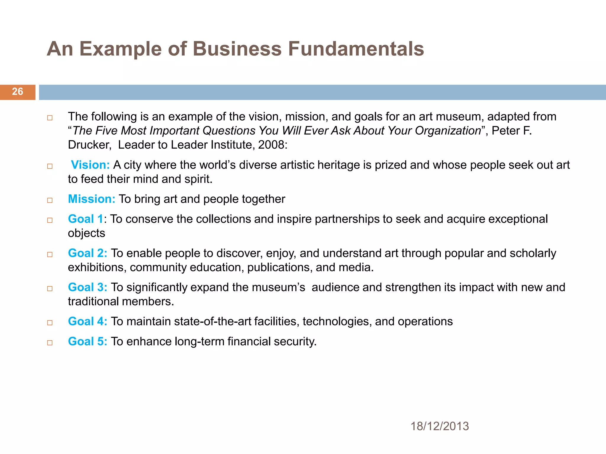 An Example of Business Fundamentals
26




The following is an example of the vision, mission, and goals for an art museum, adapted from
―The Five Most Important Questions You Will Ever Ask About Your Organization‖, Peter F.
Drucker, Leader to Leader Institute, 2008:
Vision: A city where the world’s diverse artistic heritage is prized and whose people seek out art
to feed their mind and spirit.



Mission: To bring art and people together



Goal 1: To conserve the collections and inspire partnerships to seek and acquire exceptional
objects



Goal 2: To enable people to discover, enjoy, and understand art through popular and scholarly
exhibitions, community education, publications, and media.



Goal 3: To significantly expand the museum’s audience and strengthen its impact with new and
traditional members.



Goal 4: To maintain state-of-the-art facilities, technologies, and operations



Goal 5: To enhance long-term financial security.

18/12/2013

 