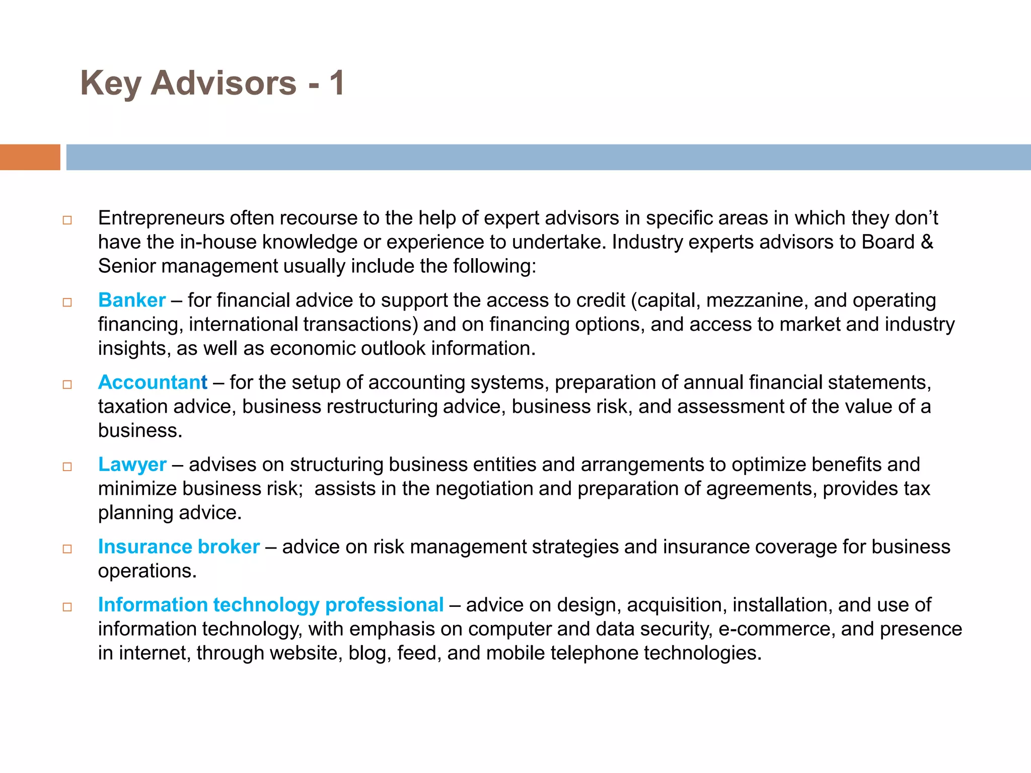 Key Advisors - 1













Entrepreneurs often recourse to the help of expert advisors in specific areas in which they don’t
have the in-house knowledge or experience to undertake. Industry experts advisors to Board &
Senior management usually include the following:
Banker – for financial advice to support the access to credit (capital, mezzanine, and operating
financing, international transactions) and on financing options, and access to market and industry
insights, as well as economic outlook information.
Accountant – for the setup of accounting systems, preparation of annual financial statements,
taxation advice, business restructuring advice, business risk, and assessment of the value of a
business.
Lawyer – advises on structuring business entities and arrangements to optimize benefits and
minimize business risk; assists in the negotiation and preparation of agreements, provides tax
planning advice.
Insurance broker – advice on risk management strategies and insurance coverage for business
operations.
Information technology professional – advice on design, acquisition, installation, and use of
information technology, with emphasis on computer and data security, e-commerce, and presence
in internet, through website, blog, feed, and mobile telephone technologies.

 