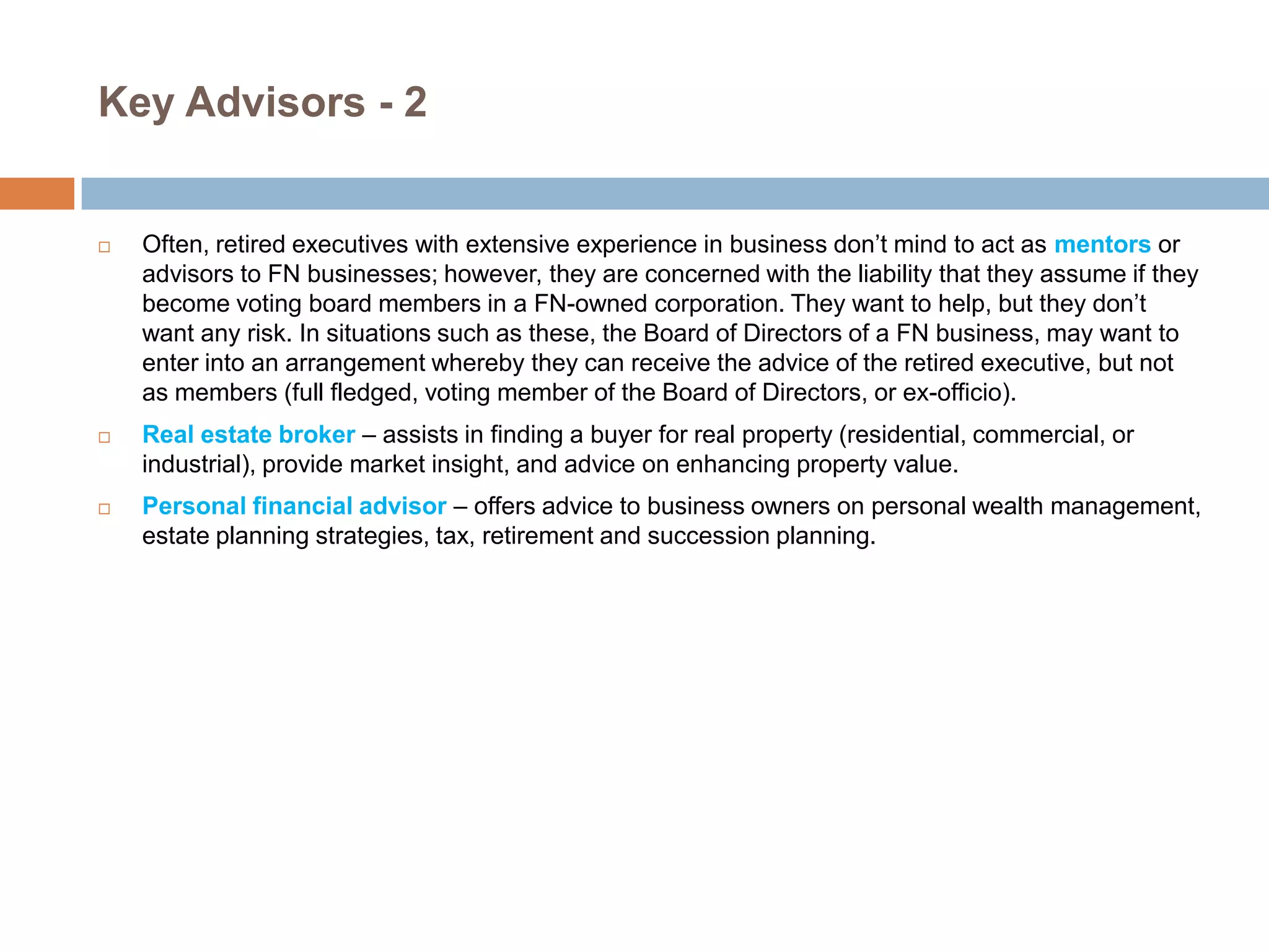 Key Advisors - 2







Often, retired executives with extensive experience in business don’t mind to act as mentors or
advisors to FN businesses; however, they are concerned with the liability that they assume if they
become voting board members in a FN-owned corporation. They want to help, but they don’t
want any risk. In situations such as these, the Board of Directors of a FN business, may want to
enter into an arrangement whereby they can receive the advice of the retired executive, but not
as members (full fledged, voting member of the Board of Directors, or ex-officio).
Real estate broker – assists in finding a buyer for real property (residential, commercial, or
industrial), provide market insight, and advice on enhancing property value.
Personal financial advisor – offers advice to business owners on personal wealth management,
estate planning strategies, tax, retirement and succession planning.

 