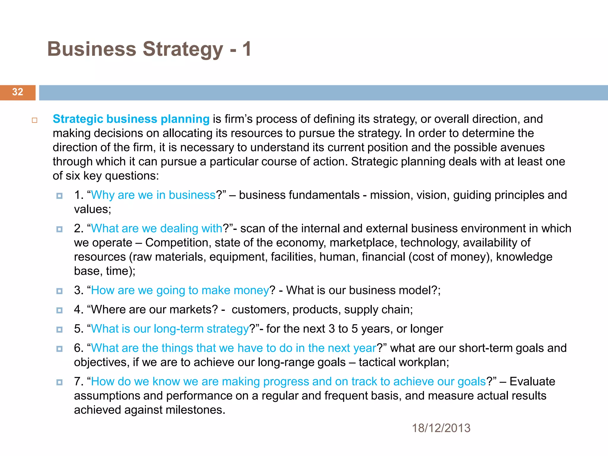 Business Strategy - 1
32


Strategic business planning is firm’s process of defining its strategy, or overall direction, and
making decisions on allocating its resources to pursue the strategy. In order to determine the
direction of the firm, it is necessary to understand its current position and the possible avenues
through which it can pursue a particular course of action. Strategic planning deals with at least one
of six key questions:


1. ―Why are we in business?‖ – business fundamentals - mission, vision, guiding principles and
values;



2. ―What are we dealing with?‖- scan of the internal and external business environment in which
we operate – Competition, state of the economy, marketplace, technology, availability of
resources (raw materials, equipment, facilities, human, financial (cost of money), knowledge
base, time);



3. ―How are we going to make money? - What is our business model?;



4. ―Where are our markets? - customers, products, supply chain;



5. ―What is our long-term strategy?‖- for the next 3 to 5 years, or longer



6. ―What are the things that we have to do in the next year?‖ what are our short-term goals and
objectives, if we are to achieve our long-range goals – tactical workplan;



7. ―How do we know we are making progress and on track to achieve our goals?‖ – Evaluate
assumptions and performance on a regular and frequent basis, and measure actual results
achieved against milestones.
18/12/2013

 